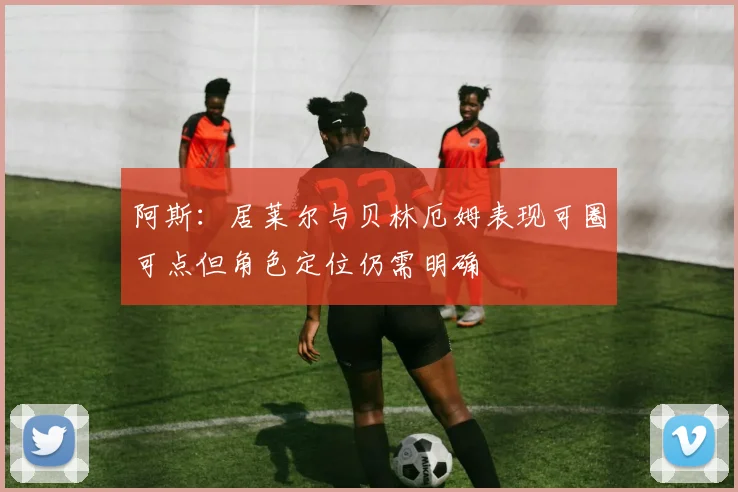 阿斯：居莱尔与贝林厄姆表现可圈可点但角色定位仍需明确