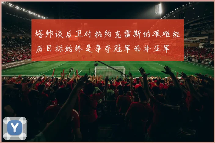 塔帅谈后卫对抗约克雷斯的艰难经历目标始终是争夺冠军而非亚军