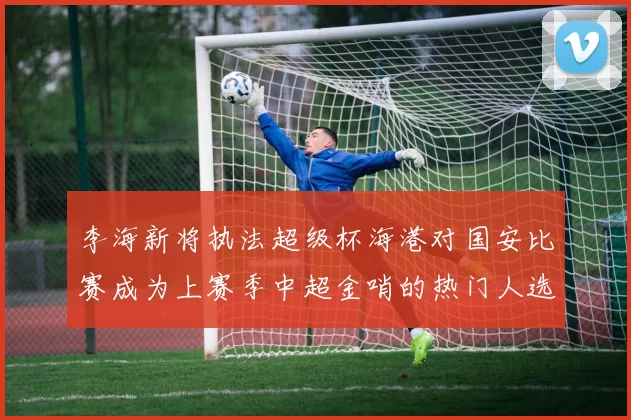 李海新将执法超级杯海港对国安比赛成为上赛季中超金哨的热门人选
