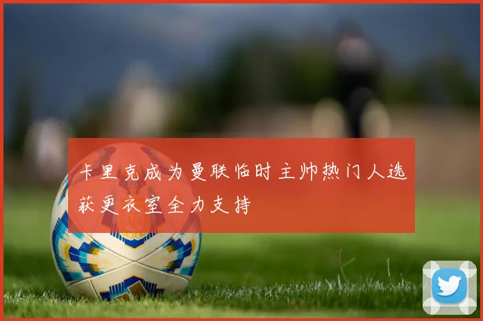 卡里克成为曼联临时主帅热门人选获更衣室全力支持