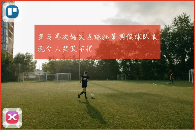 罗马再次错失点球托蒂调侃球队表现令人哭笑不得