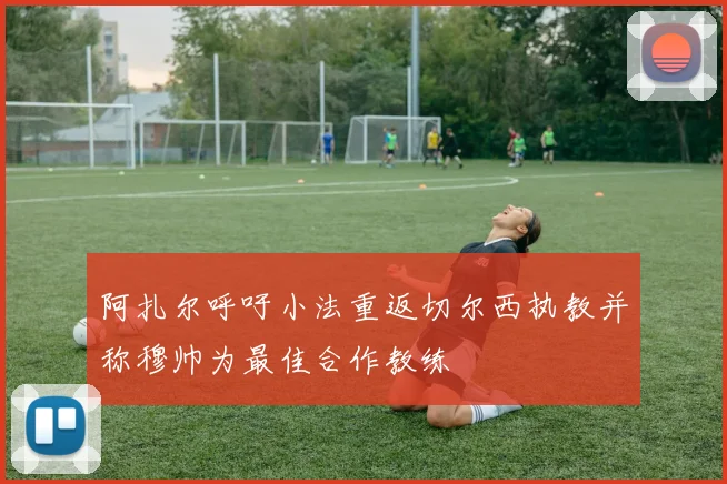 阿扎尔呼吁小法重返切尔西执教并称穆帅为最佳合作教练