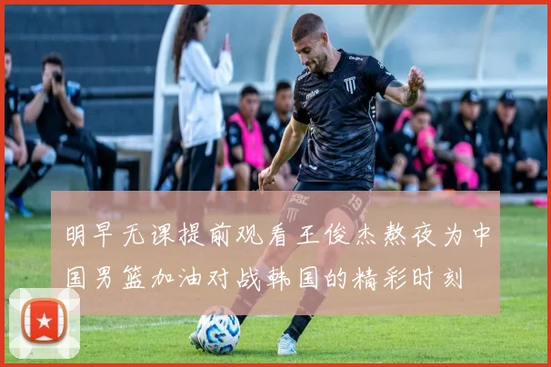 明早无课提前观看王俊杰熬夜为中国男篮加油对战韩国的精彩时刻
