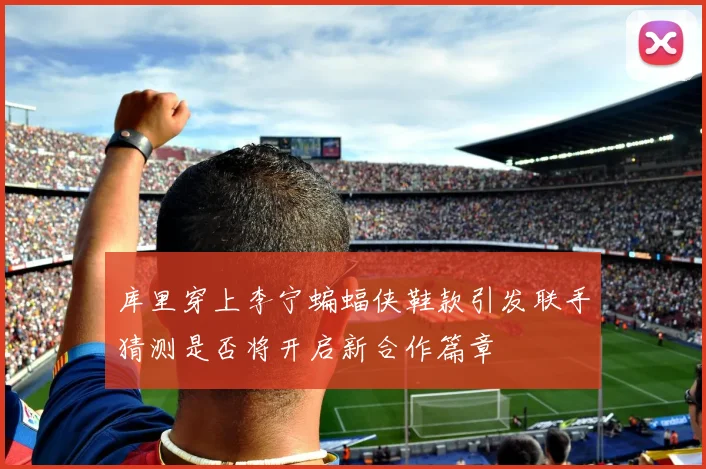 库里穿上李宁蝙蝠侠鞋款引发联手猜测是否将开启新合作篇章