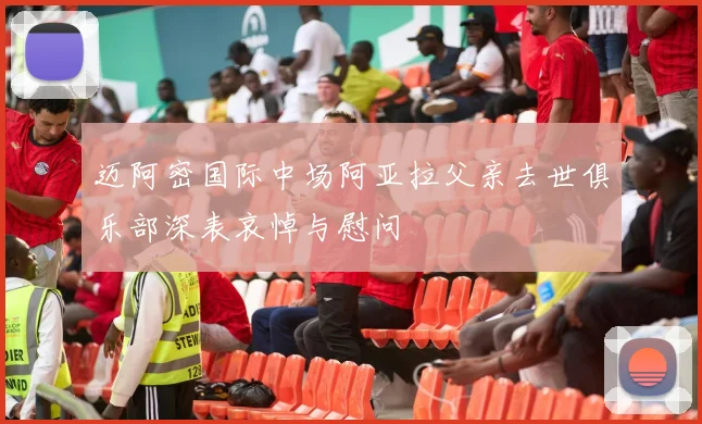 迈阿密国际中场阿亚拉父亲去世俱乐部深表哀悼与慰问