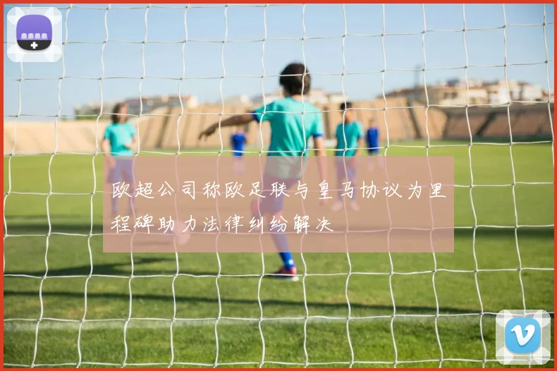 欧超公司称欧足联与皇马协议为里程碑助力法律纠纷解决