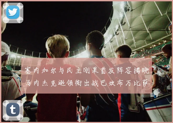 塞内加尔与民主刚果首发阵容揭晓马内杰克逊领衔出战巴坎布万比萨卡同场竞技