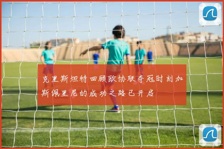 克里斯坦特回顾欧协联夺冠时刻加斯佩里尼的成功之路已开启