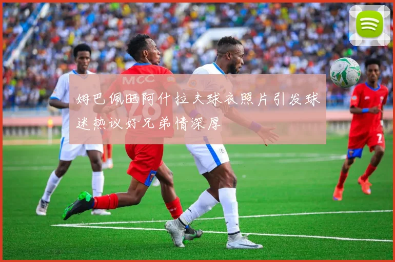 姆巴佩晒阿什拉夫球衣照片引发球迷热议好兄弟情深厚