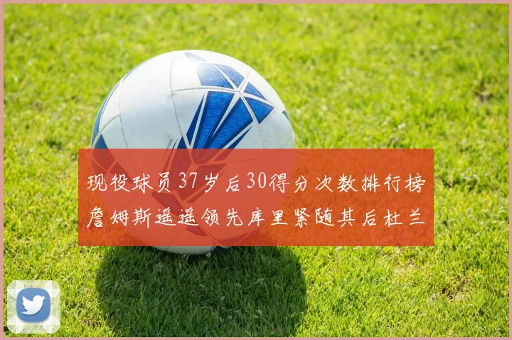 现役球员37岁后30得分次数排行榜詹姆斯遥遥领先库里紧随其后杜兰特位列第三