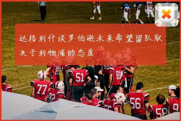 达格利什谈罗伯逊未来希望留队取决于利物浦的态度