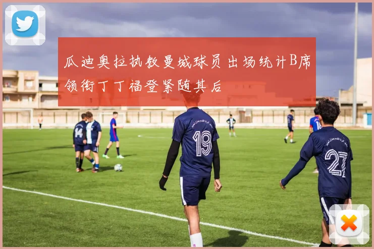 瓜迪奥拉执教曼城球员出场统计B席领衔丁丁福登紧随其后