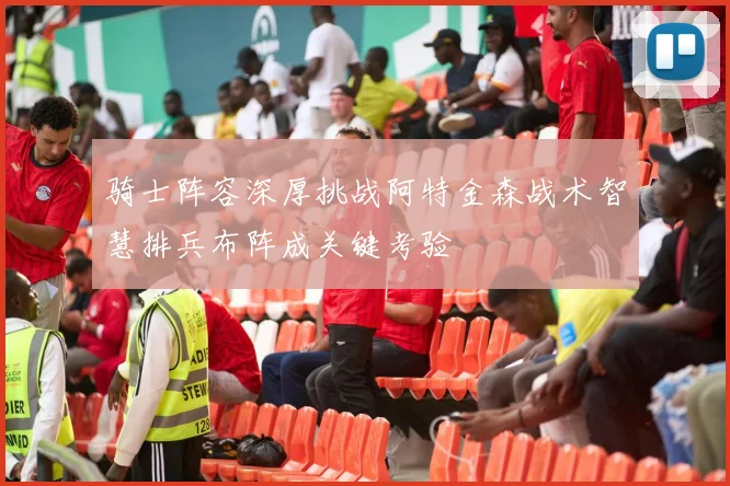 骑士阵容深厚挑战阿特金森战术智慧排兵布阵成关键考验