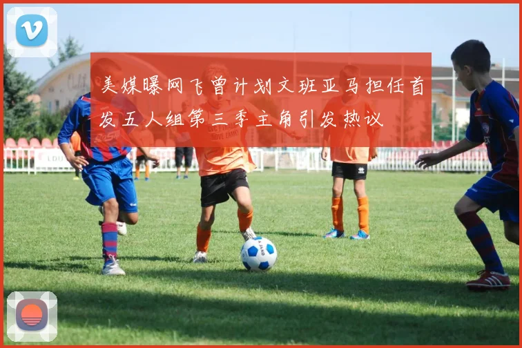 美媒曝网飞曾计划文班亚马担任首发五人组第三季主角引发热议