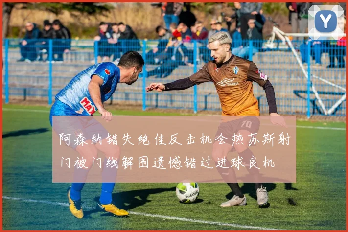 阿森纳错失绝佳反击机会热苏斯射门被门线解围遗憾错过进球良机