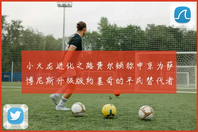 小火龙进化之路费尔顿称申京为萨博尼斯升级版约基奇的平民替代者