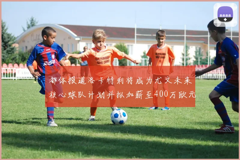 都体报道洛卡特利将成为尤文未来核心球队计划并拟加薪至400万欧元