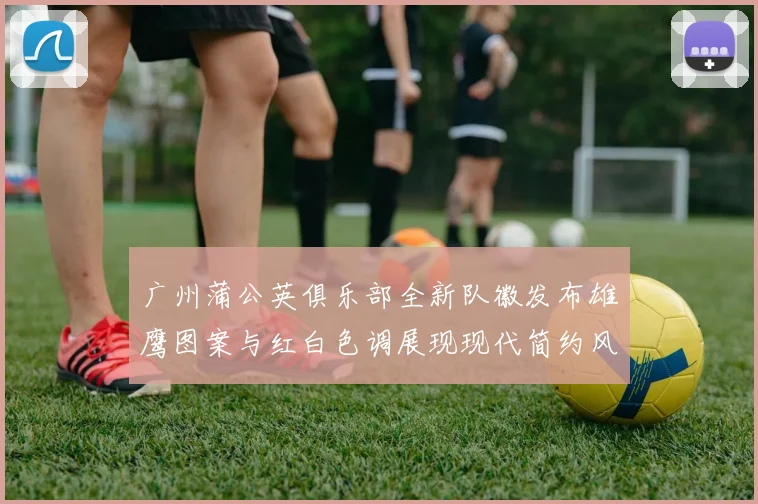 广州蒲公英俱乐部全新队徽发布雄鹰图案与红白色调展现现代简约风格
