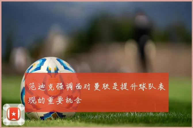 范迪克强调面对曼联是提升球队表现的重要机会