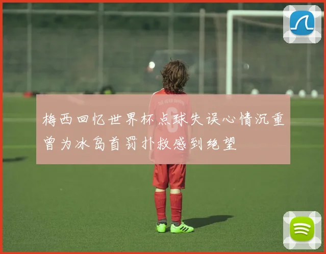 梅西回忆世界杯点球失误心情沉重曾为冰岛首罚扑救感到绝望