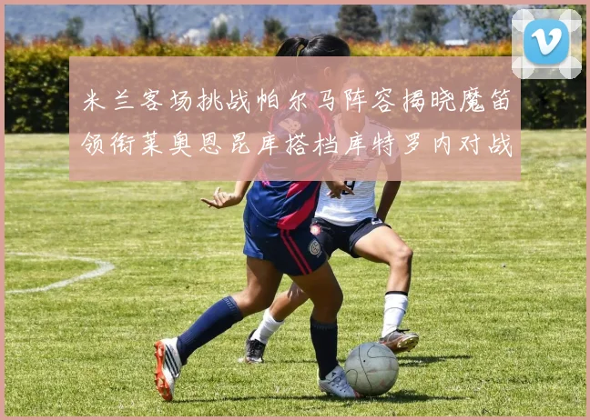 米兰客场挑战帕尔马阵容揭晓魔笛领衔莱奥恩昆库搭档库特罗内对战旧主