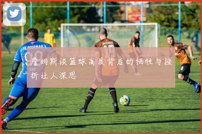 詹姆斯谈篮球高度背后的牺牲与挫折让人深思