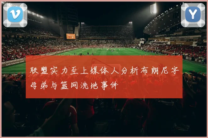 联盟实力至上媒体人分析布朗尼字母弟与篮网洗地事件