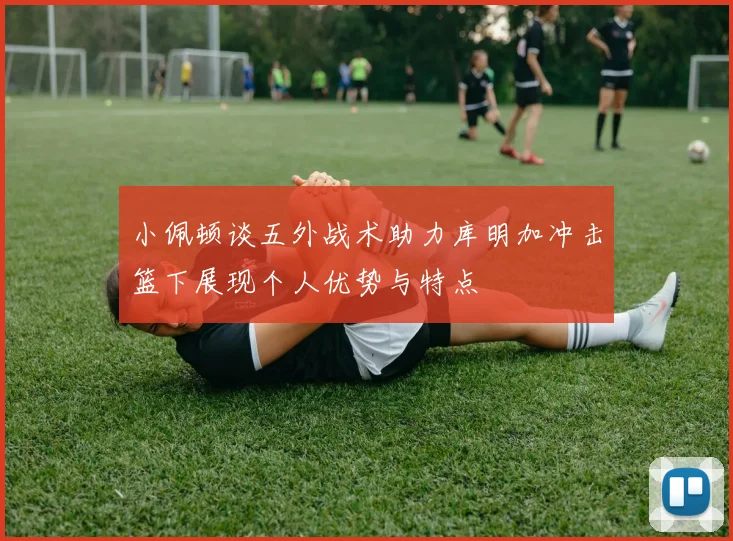 小佩顿谈五外战术助力库明加冲击篮下展现个人优势与特点