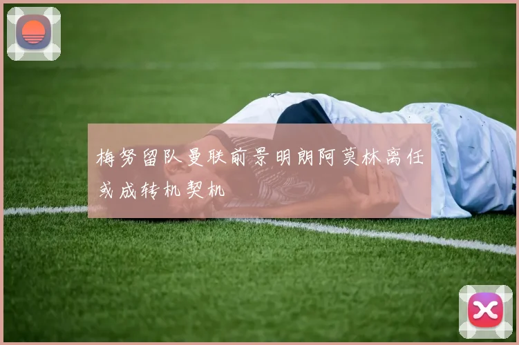梅努留队曼联前景明朗阿莫林离任或成转机契机